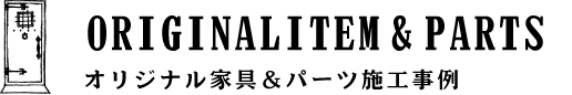 REFORM & ORIGINAL ITEM オリジナル家具＆パーツ施工事例 