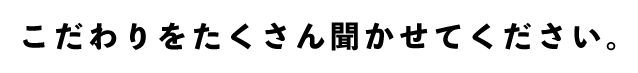 こだわりをたくさん聞かせてください。