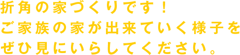 折角の家づくりです! ご家族の家が出来ていく様子を ぜひ見にいらしてください。